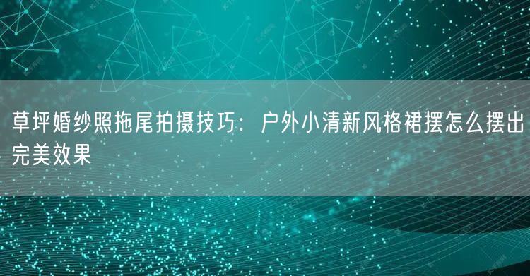 草坪婚纱照拖尾拍摄技巧：户外小清新风格裙摆怎么摆出完美效果