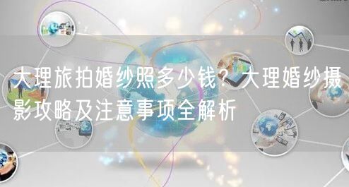 大理旅拍婚纱照多少钱？大理婚纱摄影攻略及注意事项全解析