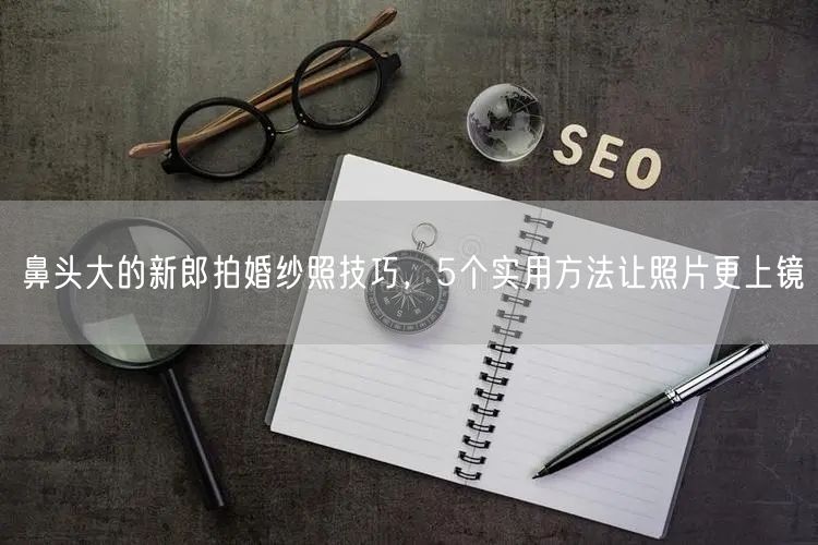 鼻头大的新郎拍婚纱照技巧，5个实用方法让照片更上镜