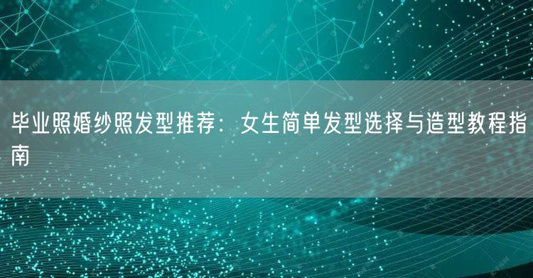 毕业照婚纱照发型推荐：女生简单发型选择与造型教程指南