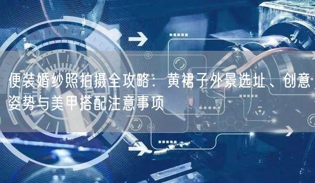 便装婚纱照拍摄全攻略：黄裙子外景选址、创意姿势与美甲搭配注意事项