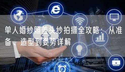 单人婚纱照盖头纱拍摄全攻略：从准备、造型到姿势详解