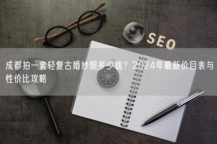 成都拍一套轻复古婚纱照多少钱？2024年最新价目表与性价比攻略