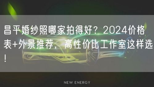 昌平婚纱照哪家拍得好？2024价格表+外景推荐，高性价比工作室这样选！