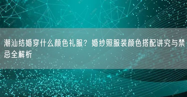 潮汕结婚穿什么颜色礼服？婚纱照服装颜色搭配讲究与禁忌全解析