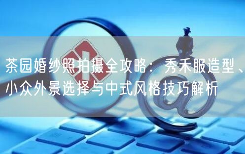 茶园婚纱照拍摄全攻略：秀禾服造型、小众外景选择与中式风格技巧解析