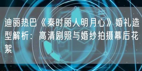 迪丽热巴《秦时丽人明月心》婚礼造型解析:高清剧照与婚纱拍摄幕后花絮