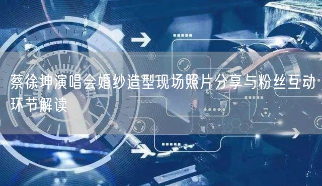 蔡徐坤演唱会婚纱造型现场照片分享与粉丝互动环节解读