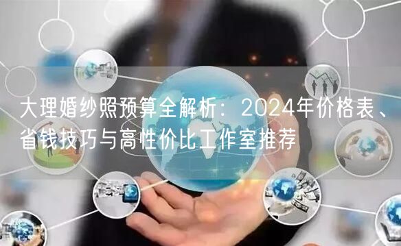 大理婚纱照预算全解析：2024年价格表、省钱技巧与高性价比工作室推荐