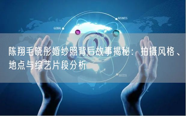 陈翔毛晓彤婚纱照背后故事揭秘：拍摄风格、地点与综艺片段分析