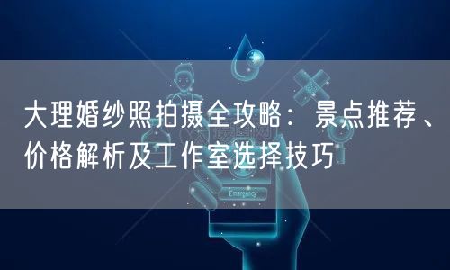 大理婚纱照拍摄全攻略：景点推荐、价格解析及工作室选择技巧