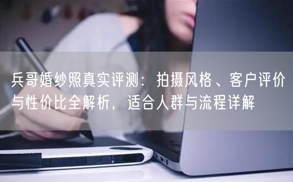 兵哥婚纱照真实评测：拍摄风格、客户评价与性价比全解析，适合人群与流程详解