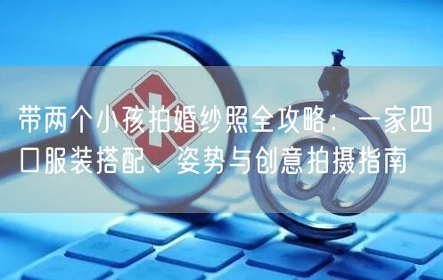 带两个小孩拍婚纱照全攻略：一家四口服装搭配、姿势与创意拍摄指南