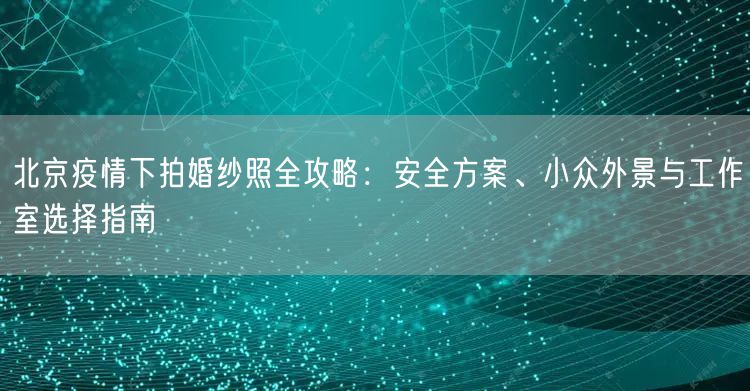 北京疫情下拍婚纱照全攻略：安全方案、小众外景与工作室选择指南
