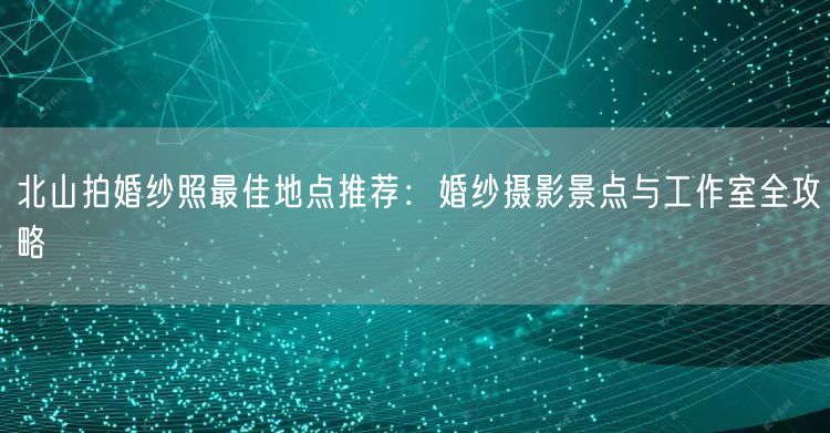 北山拍婚纱照最佳地点推荐：婚纱摄影景点与工作室全攻略