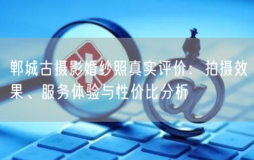 郸城古摄影婚纱照真实评价:拍摄效果、服务体验与性价比分析
