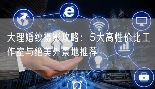 大理婚纱摄影攻略:5大高性价比工作室与绝美外景地推荐