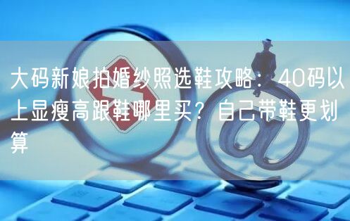 大码新娘拍婚纱照选鞋攻略：40码以上显瘦高跟鞋哪里买？自己带鞋更划算