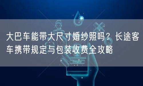 大巴车能带大尺寸婚纱照吗？长途客车携带规定与包装收费全攻略
