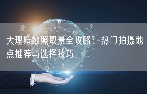 大理婚纱照取景全攻略：热门拍摄地点推荐与选择技巧