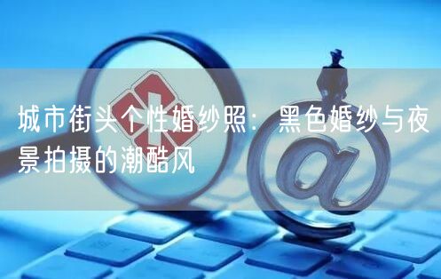 城市街头个性婚纱照：黑色婚纱与夜景拍摄的潮酷风