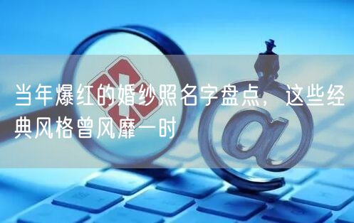 当年爆红的婚纱照名字盘点，这些经典风格曾风靡一时