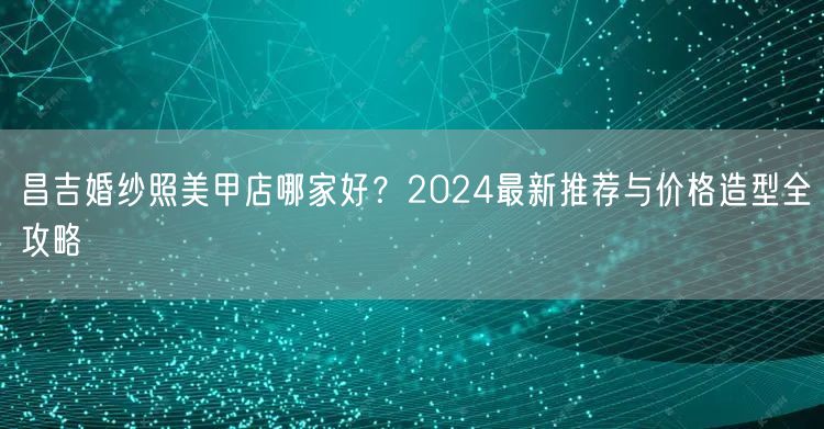 昌吉婚纱照美甲店哪家好？2024最新推荐与价格造型全攻略