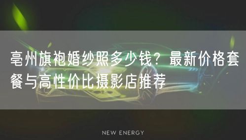 亳州旗袍婚纱照多少钱？最新价格套餐与高性价比摄影店推荐