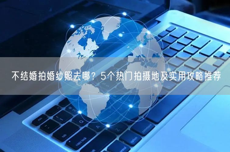 不结婚拍婚纱照去哪？5个热门拍摄地及实用攻略推荐