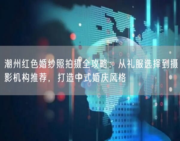 潮州红色婚纱照拍摄全攻略：从礼服选择到摄影机构推荐，打造中式婚庆风格