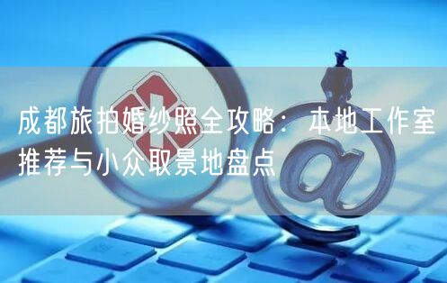 成都旅拍婚纱照全攻略：本地工作室推荐与小众取景地盘点