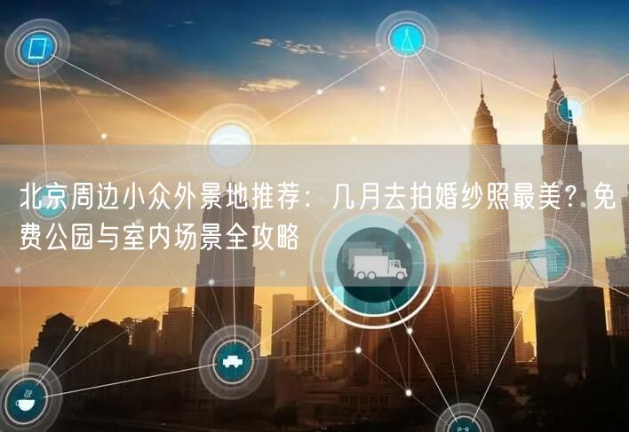 北京周边小众外景地推荐：几月去拍婚纱照最美？免费公园与室内场景全攻略