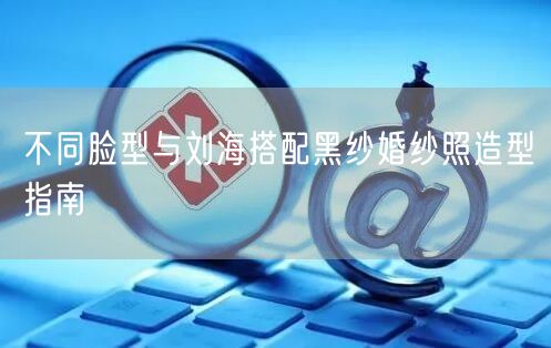不同脸型与刘海搭配黑纱婚纱照造型指南