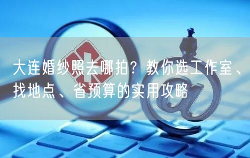 大连婚纱照去哪拍？教你选工作室、找地点、省预算的实用攻略