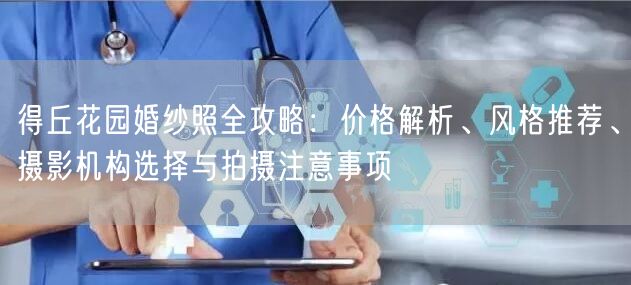 得丘花园婚纱照全攻略:价格解析、风格推荐、摄影机构选择与拍摄注意事项