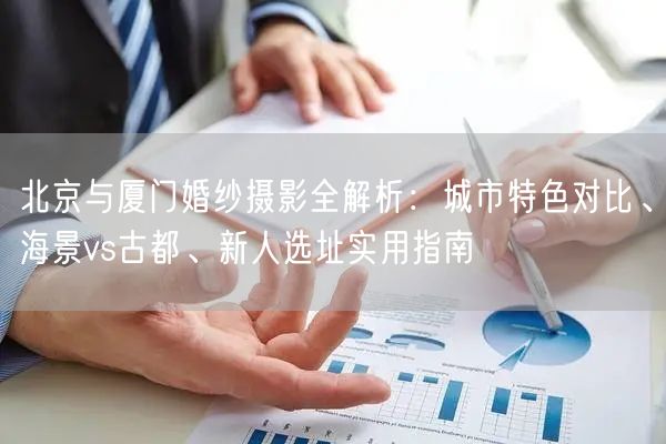 北京与厦门婚纱摄影全解析：城市特色对比、海景vs古都、新人选址实用指南