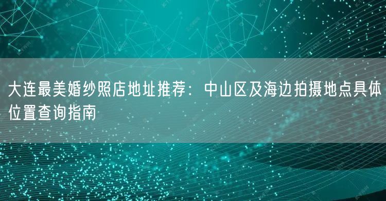 大连最美婚纱照店地址推荐:中山区及海边拍摄地点具体位置查询指南