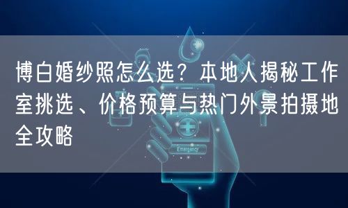 博白婚纱照怎么选？本地人揭秘工作室挑选、价格预算与热门外景拍摄地全攻略