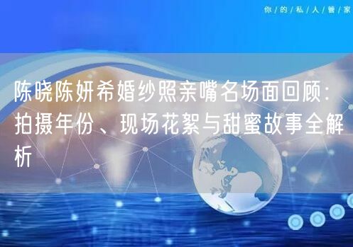 陈晓陈妍希婚纱照亲嘴名场面回顾：拍摄年份、现场花絮与甜蜜故事全解析