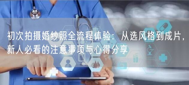 初次拍摄婚纱照全流程体验：从选风格到成片，新人必看的注意事项与心得分享
