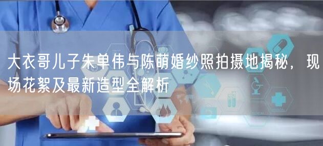 大衣哥儿子朱单伟与陈萌婚纱照拍摄地揭秘,现场花絮及最新造型全解析