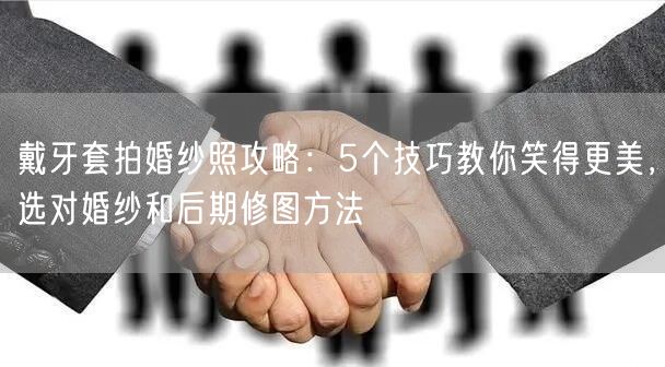 戴牙套拍婚纱照攻略：5个技巧教你笑得更美，选对婚纱和后期修图方法