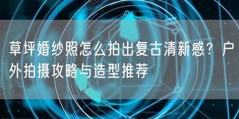 草坪婚纱照怎么拍出复古清新感？户外拍摄攻略与造型推荐