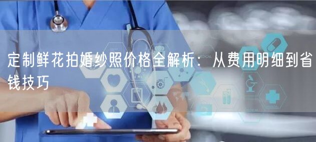 定制鲜花拍婚纱照价格全解析：从费用明细到省钱技巧