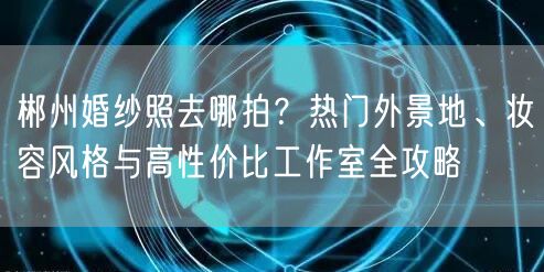 郴州婚纱照去哪拍？热门外景地、妆容风格与高性价比工作室全攻略