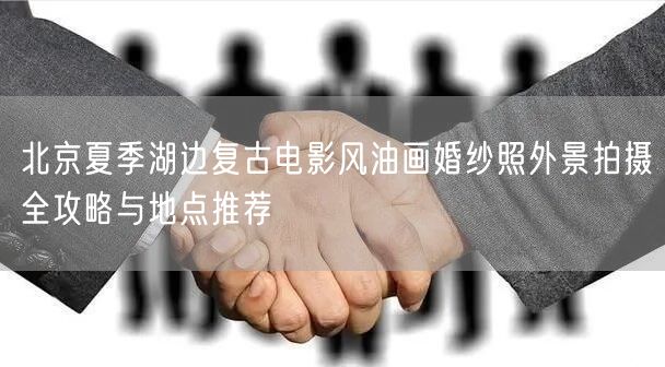 北京夏季湖边复古电影风油画婚纱照外景拍摄全攻略与地点推荐