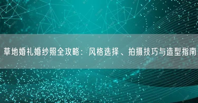 草地婚礼婚纱照全攻略：风格选择、拍摄技巧与造型指南