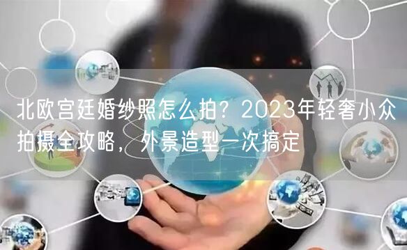 北欧宫廷婚纱照怎么拍？2023年轻奢小众拍摄全攻略，外景造型一次搞定