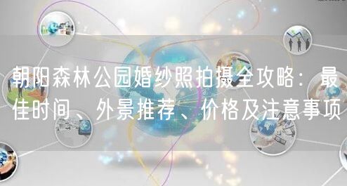 朝阳森林公园婚纱照拍摄全攻略：最佳时间、外景推荐、价格及注意事项