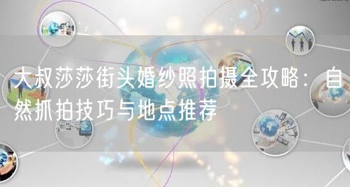 大叔莎莎街头婚纱照拍摄全攻略：自然抓拍技巧与地点推荐